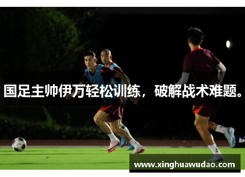 国足主帅伊万轻松训练，破解战术难题。